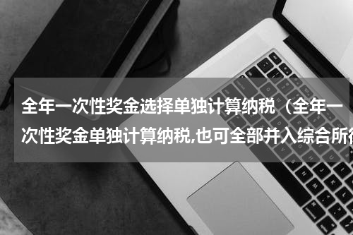 全年一次性奖金选择单独计算纳税（全年一次性奖金单独计算纳税,也可全部并入综合所得）