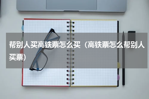 帮别人买高铁票怎么买（高铁票怎么帮别人买票）