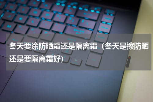 冬天要涂防晒霜还是隔离霜（冬天是擦防晒还是要隔离霜好）