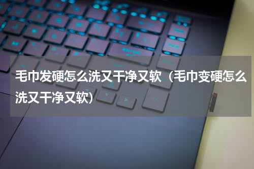 毛巾发硬怎么洗又干净又软（毛巾变硬怎么洗又干净又软）