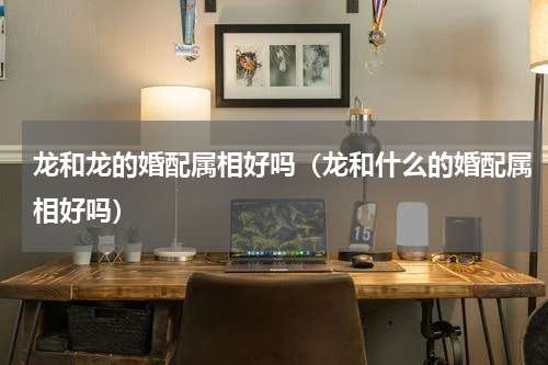 龙和龙的婚配属相好吗（龙和什么的婚配属相好吗）