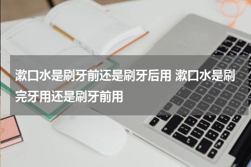 漱口水是刷牙前还是刷牙后用 漱口水是刷完牙用还是刷牙前用