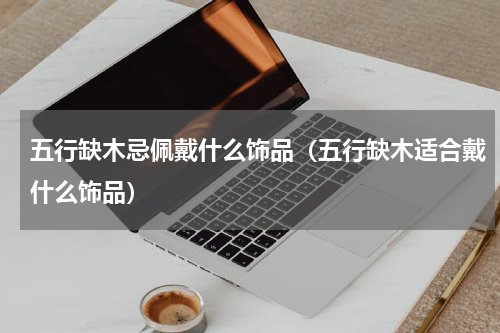 五行缺木忌佩戴什么饰品（五行缺木适合戴什么饰品）