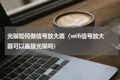 光猫如何做信号放大器（wifi信号放大器可以直接光猫吗）
