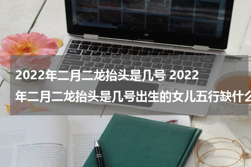 2022年二月二龙抬头是几号 2022年二月二龙抬头是几号出生的女儿五行缺什么