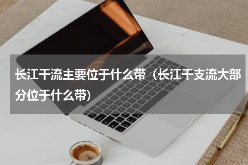 长江干流主要位于什么带（长江干支流大部分位于什么带）