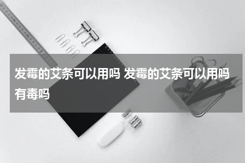 发霉的艾条可以用吗 发霉的艾条可以用吗有毒吗