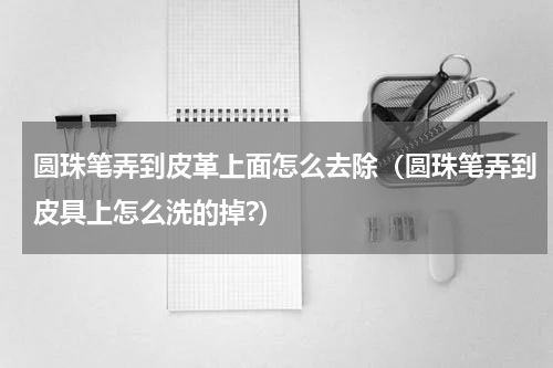 圆珠笔弄到皮革上面怎么去除（圆珠笔弄到皮具上怎么洗的掉?）