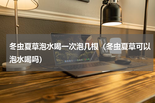 冬虫夏草泡水喝一次泡几根（冬虫夏草可以泡水喝吗）