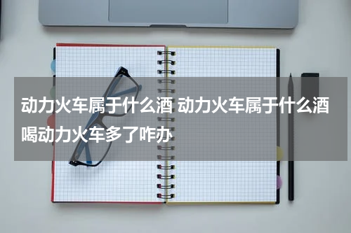 动力火车属于什么酒 动力火车属于什么酒喝动力火车多了咋办