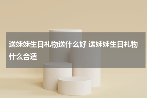 送妹妹生日礼物送什么好 送妹妹生日礼物什么合适