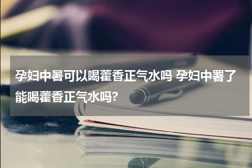 孕妇中暑可以喝藿香正气水吗 孕妇中署了能喝藿香正气水吗?