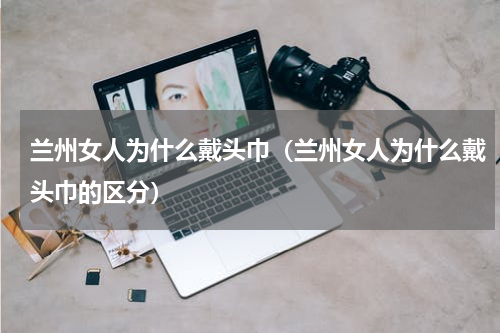 兰州女人为什么戴头巾（兰州女人为什么戴头巾的区分）