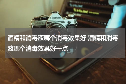 酒精和消毒液哪个消毒效果好 酒精和消毒液哪个消毒效果好一点