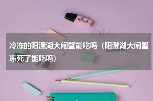 冷冻的阳澄湖大闸蟹能吃吗（阳澄湖大闸蟹冻死了能吃吗）