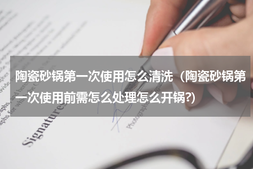 陶瓷砂锅第一次使用怎么清洗（陶瓷砂锅第一次使用前需怎么处理怎么开锅?）
