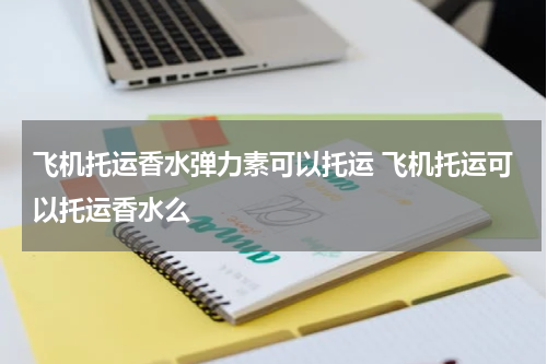 飞机托运香水弹力素可以托运 飞机托运可以托运香水么