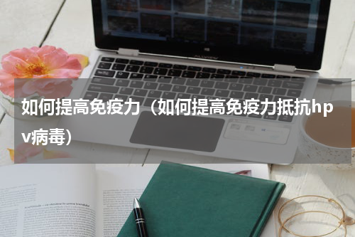 如何提高免疫力（如何提高免疫力抵抗hpv病毒）