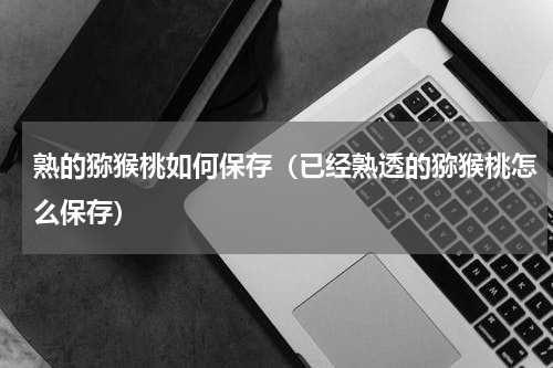 熟的猕猴桃如何保存（已经熟透的猕猴桃怎么保存）