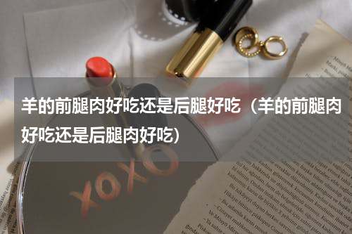 羊的前腿肉好吃还是后腿好吃（羊的前腿肉好吃还是后腿肉好吃）