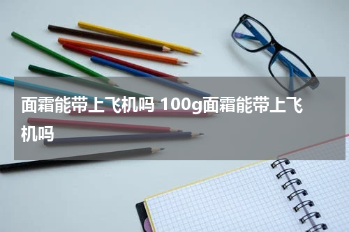 面霜能带上飞机吗 100g面霜能带上飞机吗