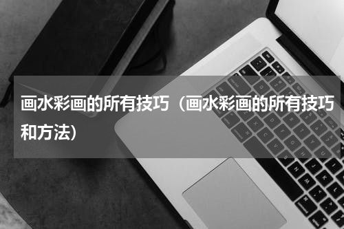 画水彩画的所有技巧（画水彩画的所有技巧和方法）