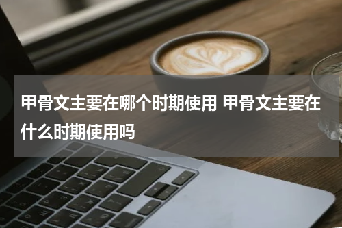 甲骨文主要在哪个时期使用 甲骨文主要在什么时期使用吗