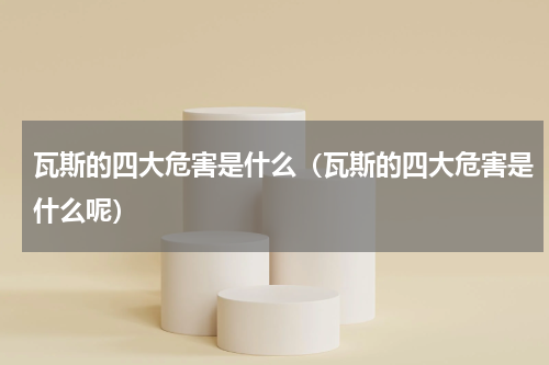 瓦斯的四大危害是什么（瓦斯的四大危害是什么呢）