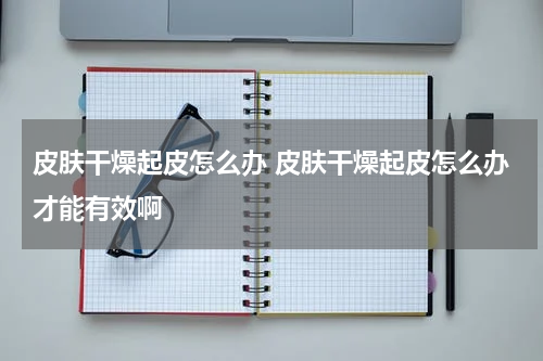 皮肤干燥起皮怎么办 皮肤干燥起皮怎么办才能有效啊