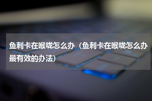 鱼刺卡在喉咙怎么办（鱼刺卡在喉咙怎么办最有效的办法）