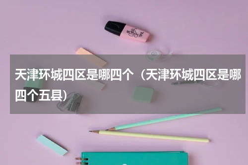 天津环城四区是哪四个（天津环城四区是哪四个五县）