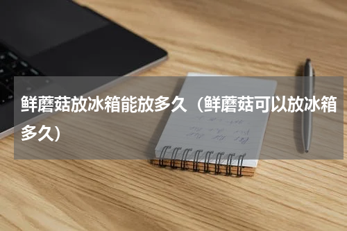 鲜蘑菇放冰箱能放多久（鲜蘑菇可以放冰箱多久）