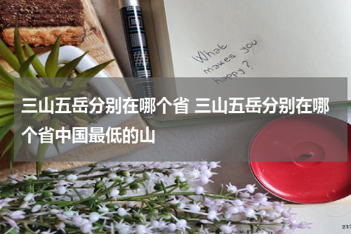 三山五岳分别在哪个省 三山五岳分别在哪个省中国最低的山