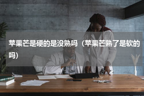苹果芒是硬的是没熟吗（苹果芒熟了是软的吗）