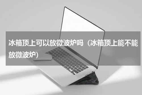 冰箱顶上可以放微波炉吗（冰箱顶上能不能放微波炉）