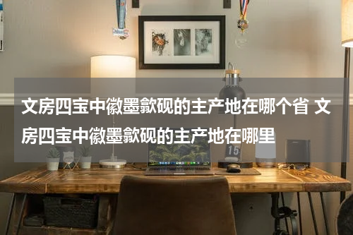 文房四宝中徽墨歙砚的主产地在哪个省 文房四宝中徽墨歙砚的主产地在哪里
