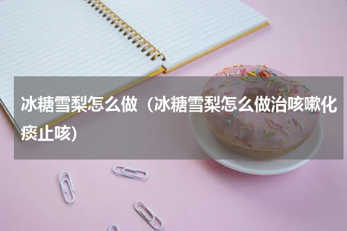 冰糖雪梨怎么做（冰糖雪梨怎么做治咳嗽化痰止咳）