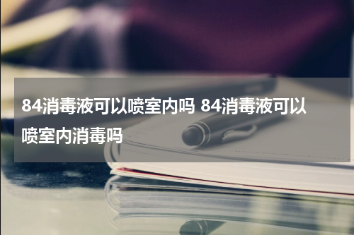 84消毒液可以喷室内吗 84消毒液可以喷室内消毒吗