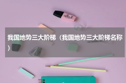 我国地势三大阶梯（我国地势三大阶梯名称）