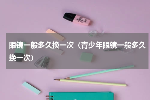 眼镜一般多久换一次（青少年眼镜一般多久换一次）