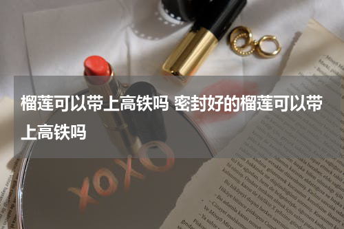 榴莲可以带上高铁吗 密封好的榴莲可以带上高铁吗