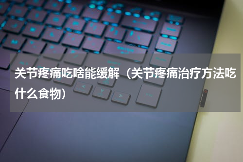 关节疼痛吃啥能缓解（关节疼痛治疗方法吃什么食物）