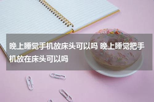晚上睡觉手机放床头可以吗 晚上睡觉把手机放在床头可以吗