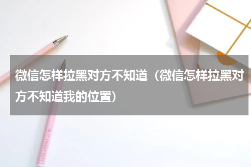 微信怎样拉黑对方不知道（微信怎样拉黑对方不知道我的位置）