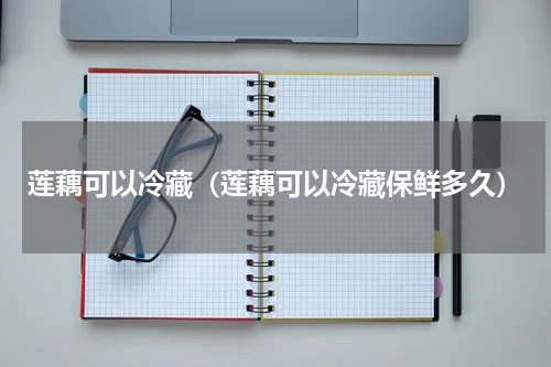 莲藕可以冷藏（莲藕可以冷藏保鲜多久）