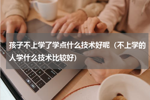 孩子不上学了学点什么技术好呢（不上学的人学什么技术比较好）
