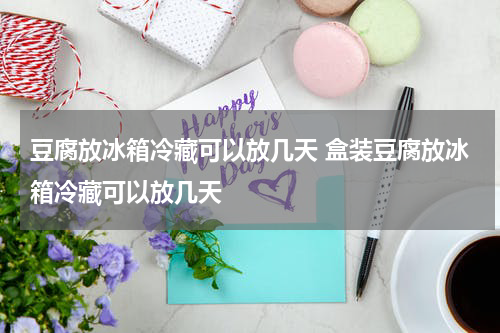 豆腐放冰箱冷藏可以放几天 盒装豆腐放冰箱冷藏可以放几天