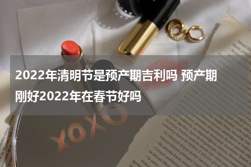 2022年清明节是预产期吉利吗 预产期刚好2022年在春节好吗