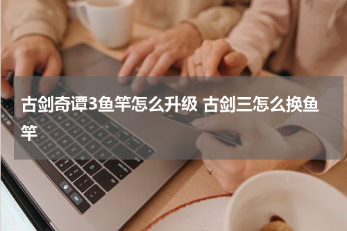 古剑奇谭3鱼竿怎么升级 古剑三怎么换鱼竿