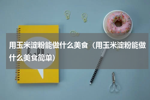 用玉米淀粉能做什么美食（用玉米淀粉能做什么美食简单）